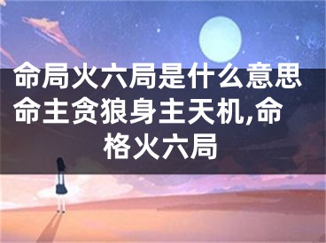 命局火六局是什么意思命主贪狼身主天机,命格火六局