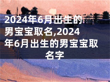 2024年6月出生的男宝宝取名,2024年6月出生的男宝宝取名字