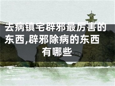 去病镇宅辟邪最厉害的东西,辟邪除病的东西有哪些