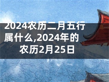 2024农历二月五行属什么,2024年的农历2月25日