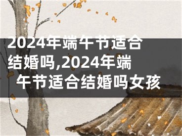 2024年端午节适合结婚吗,2024年端午节适合结婚吗女孩