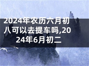 2024年农历六月初八可以去提车吗,2024年6月初二