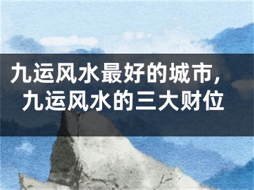 九运风水最好的城市,九运风水的三大财位