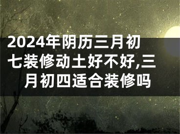 2024年阴历三月初七装修动土好不好,三月初四适合装修吗
