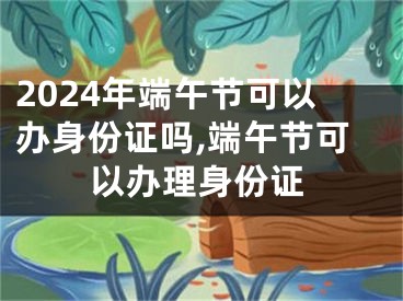 2024年端午节可以办身份证吗,端午节可以办理身份证