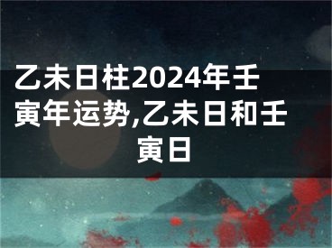 乙未日柱2024年壬寅年运势,乙未日和壬寅日