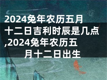 2024兔年农历五月十二日吉利时辰是几点,2024兔年农历五月十二日出生