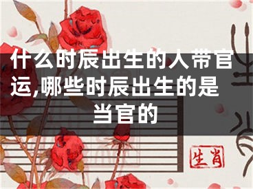 什么时辰出生的人带官运,哪些时辰出生的是当官的