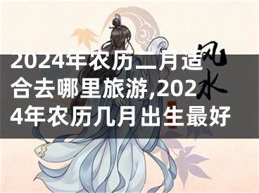 2024年农历二月适合去哪里旅游,2024年农历几月出生最好