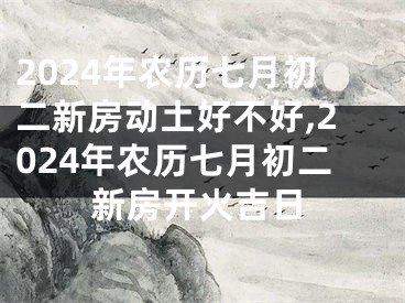 2024年农历七月初二新房动土好不好,2024年农历七月初二新房开火吉日