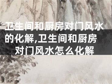 卫生间和厨房对门风水的化解,卫生间和厨房对门风水怎么化解