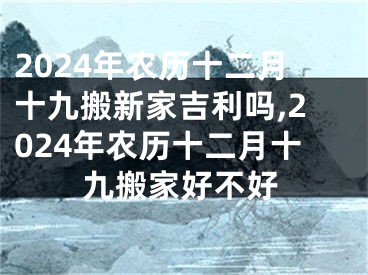 2024年农历十二月十九搬新家吉利吗,2024年农历十二月十九搬家好不好