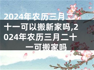 2024年农历三月二十一可以搬新家吗,2024年农历三月二十一可搬家吗