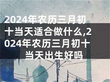 2024年农历三月初十当天适合做什么,2024年农历三月初十当天出生好吗