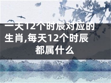 一天12个时辰对应的生肖,每天12个时辰都属什么