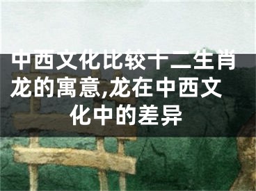 中西文化比较十二生肖龙的寓意,龙在中西文化中的差异