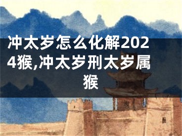 冲太岁怎么化解2024猴,冲太岁刑太岁属猴