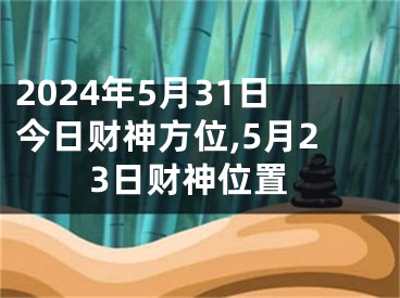 2024年5月31日今日财神方位,5月23日财神位置