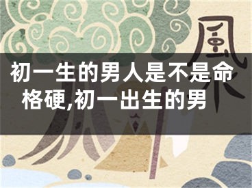 初一生的男人是不是命格硬,初一出生的男