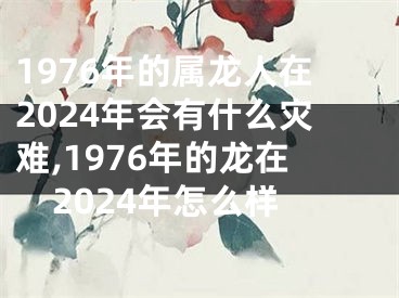 1976年的属龙人在2024年会有什么灾难,1976年的龙在2024年怎么样
