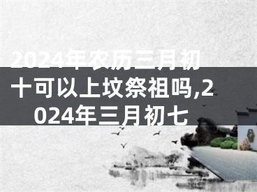 2024年农历三月初十可以上坟祭祖吗,2024年三月初七
