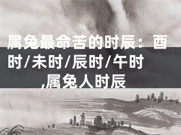 属兔最命苦的时辰：酉时/未时/辰时/午时,属兔人时辰