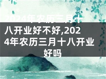 2024年农历三月十八开业好不好,2024年农历三月十八开业好吗