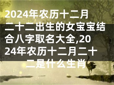 2024年农历十二月二十二出生的女宝宝结合八字取名大全,2024年农历十二月二十二是什么生肖