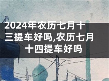 2024年农历七月十三提车好吗,农历七月十四提车好吗