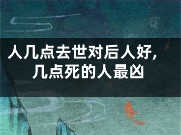 人几点去世对后人好,几点死的人最凶