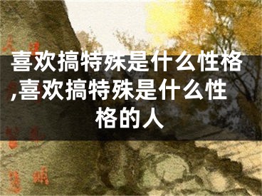 喜欢搞特殊是什么性格,喜欢搞特殊是什么性格的人