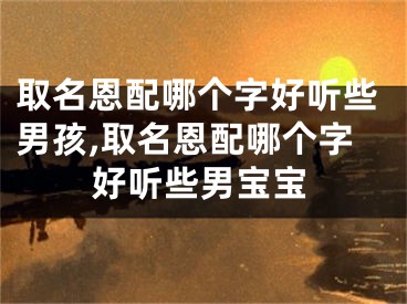 取名恩配哪个字好听些男孩,取名恩配哪个字好听些男宝宝