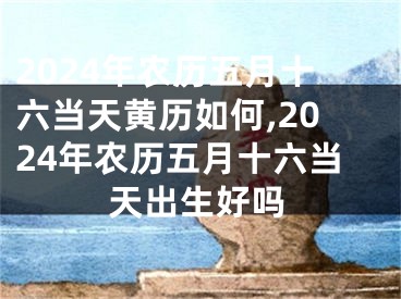 2024年农历五月十六当天黄历如何,2024年农历五月十六当天出生好吗