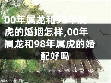 00年属龙和98年属虎的婚姻怎样,00年属龙和98年属虎的婚配好吗