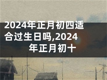 2024年正月初四适合过生日吗,2024年正月初十
