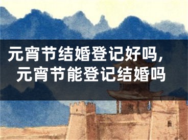 元宵节结婚登记好吗,元宵节能登记结婚吗