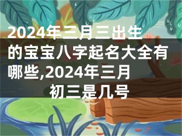 2024年三月三出生的宝宝八字起名大全有哪些,2024年三月初三是几号