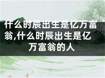 什么时辰出生是亿万富翁,什么时辰出生是亿万富翁的人