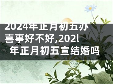 2024年正月初五办喜事好不好,202l年正月初五宣结婚吗