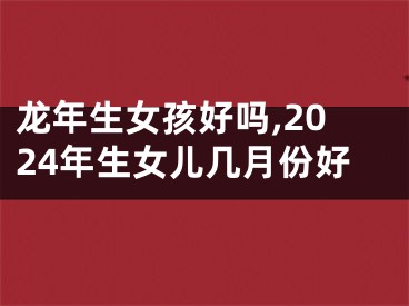龙年生女孩好吗,2024年生女儿几月份好