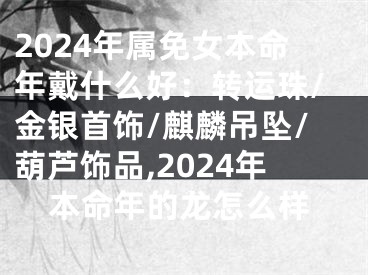 2024年属免女本命年戴什么好：转运珠/金银首饰/麒麟吊坠/葫芦饰品,2024年本命年的龙怎么样