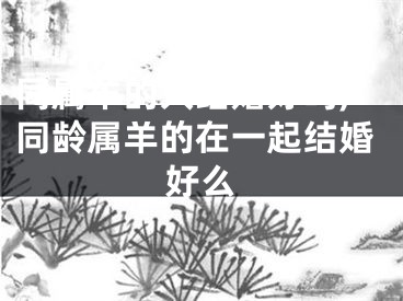 同属羊的人结婚好吗,同龄属羊的在一起结婚好么