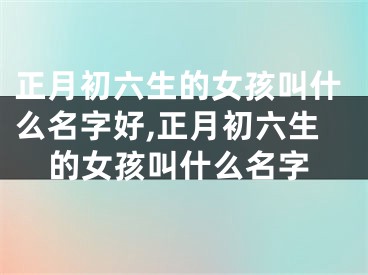 正月初六生的女孩叫什么名字好,正月初六生的女孩叫什么名字