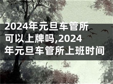 2024年元旦车管所可以上牌吗,2024年元旦车管所上班时间
