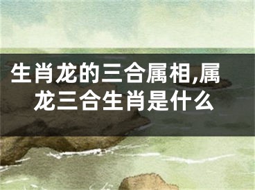 生肖龙的三合属相,属龙三合生肖是什么
