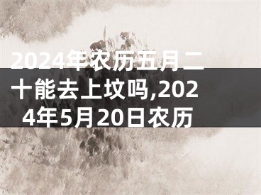 2024年农历五月二十能去上坟吗,2024年5月20日农历