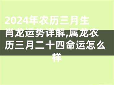 2024年农历三月生肖龙运势详解,属龙农历三月二十四命运怎么样
