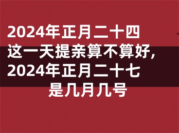 2024年正月二十四这一天提亲算不算好,2024年正月二十七是几月几号
