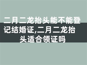 二月二龙抬头能不能登记结婚证,二月二龙抬头适合领证吗