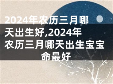 2024年农历三月哪天出生好,2024年农历三月哪天出生宝宝命最好